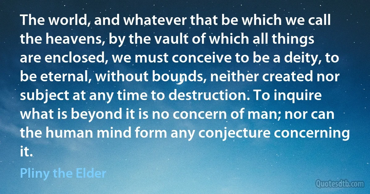 The world, and whatever that be which we call the heavens, by the vault of which all things are enclosed, we must conceive to be a deity, to be eternal, without bounds, neither created nor subject at any time to destruction. To inquire what is beyond it is no concern of man; nor can the human mind form any conjecture concerning it. (Pliny the Elder)