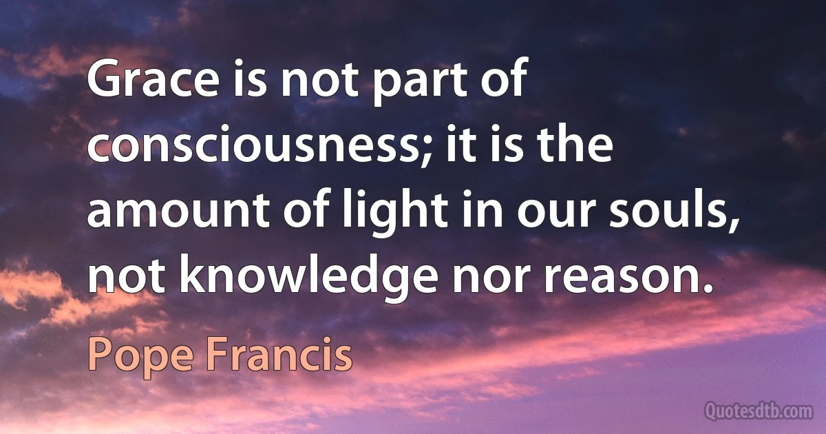 Grace is not part of consciousness; it is the amount of light in our souls, not knowledge nor reason. (Pope Francis)