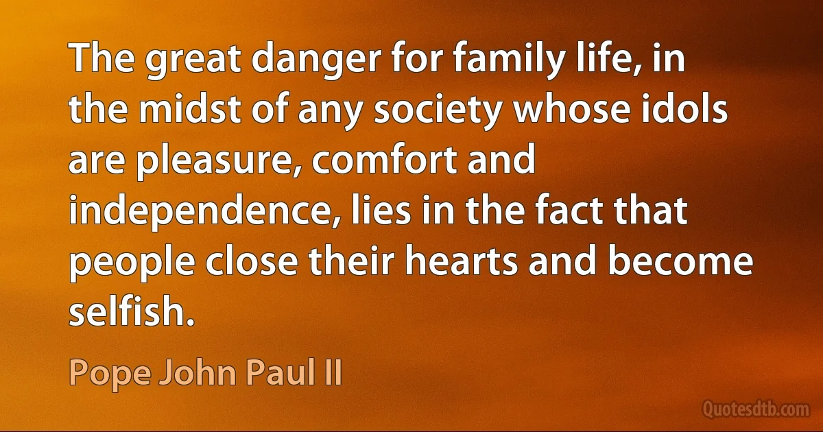 The great danger for family life, in the midst of any society whose idols are pleasure, comfort and independence, lies in the fact that people close their hearts and become selfish. (Pope John Paul II)