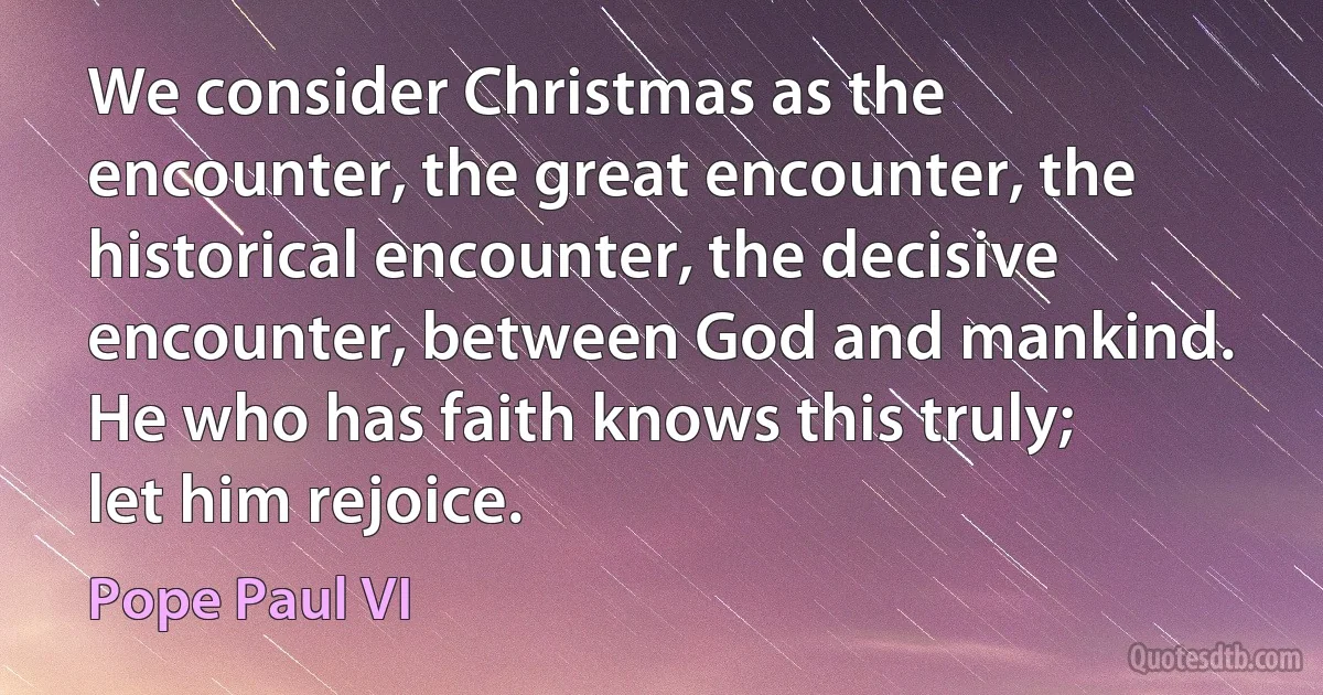 We consider Christmas as the encounter, the great encounter, the historical encounter, the decisive encounter, between God and mankind. He who has faith knows this truly; let him rejoice. (Pope Paul VI)