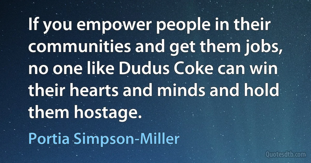 If you empower people in their communities and get them jobs, no one like Dudus Coke can win their hearts and minds and hold them hostage. (Portia Simpson-Miller)