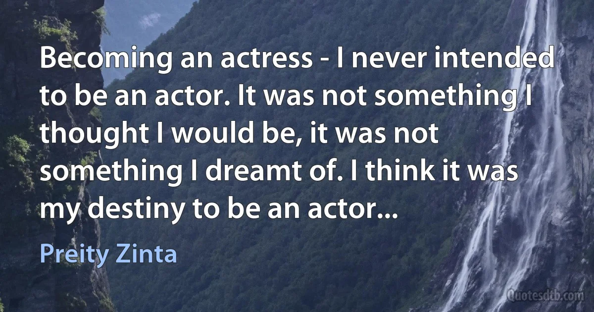 Becoming an actress - I never intended to be an actor. It was not something I thought I would be, it was not something I dreamt of. I think it was my destiny to be an actor... (Preity Zinta)