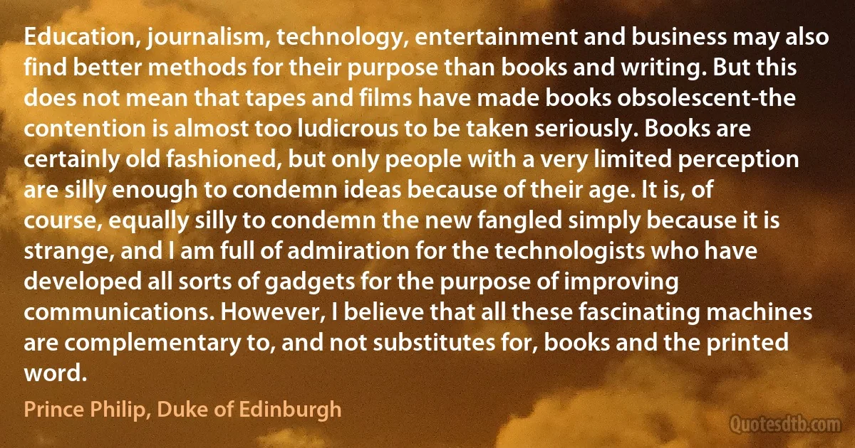 Education, journalism, technology, entertainment and business may also find better methods for their purpose than books and writing. But this does not mean that tapes and films have made books obsolescent-the contention is almost too ludicrous to be taken seriously. Books are certainly old fashioned, but only people with a very limited perception are silly enough to condemn ideas because of their age. It is, of course, equally silly to condemn the new fangled simply because it is strange, and I am full of admiration for the technologists who have developed all sorts of gadgets for the purpose of improving communications. However, I believe that all these fascinating machines are complementary to, and not substitutes for, books and the printed word. (Prince Philip, Duke of Edinburgh)