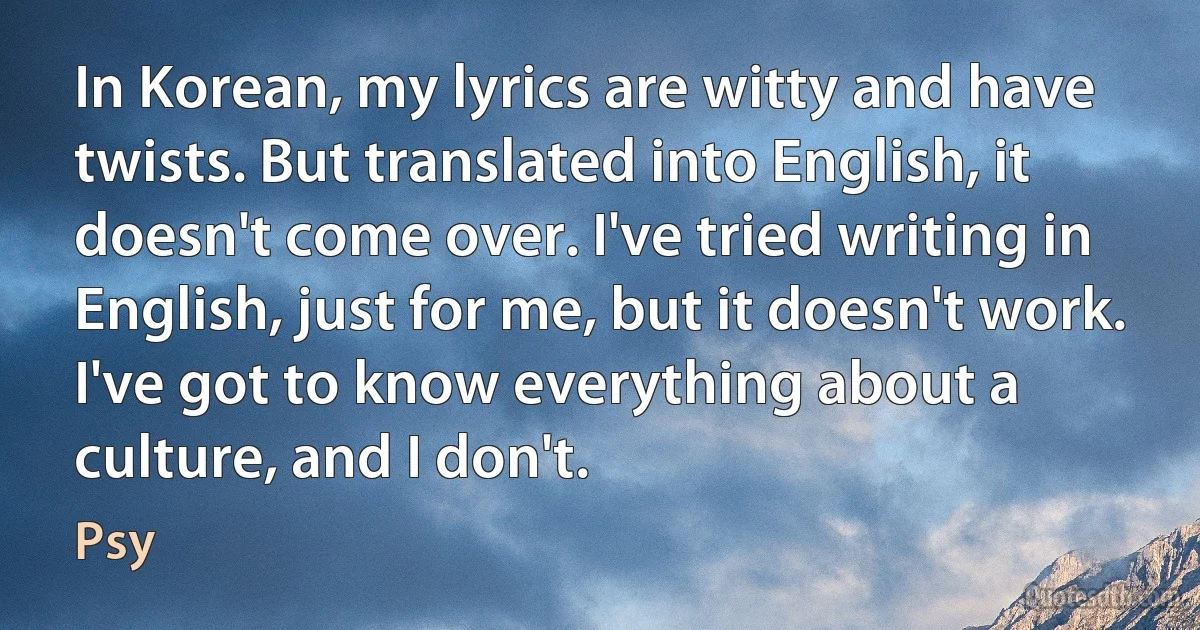 In Korean, my lyrics are witty and have twists. But translated into English, it doesn't come over. I've tried writing in English, just for me, but it doesn't work. I've got to know everything about a culture, and I don't. (Psy)