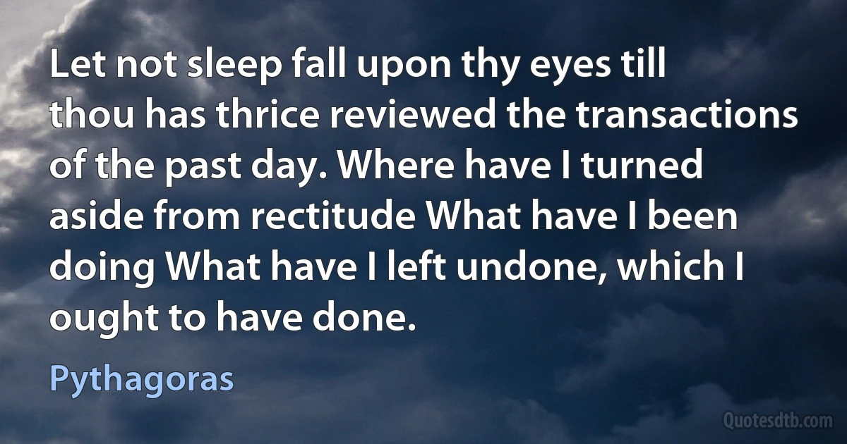 Let not sleep fall upon thy eyes till thou has thrice reviewed the transactions of the past day. Where have I turned aside from rectitude What have I been doing What have I left undone, which I ought to have done. (Pythagoras)