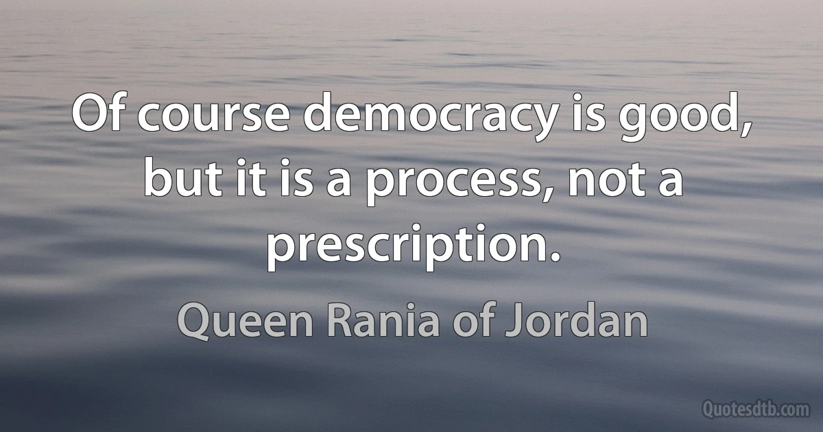 Of course democracy is good, but it is a process, not a prescription. (Queen Rania of Jordan)