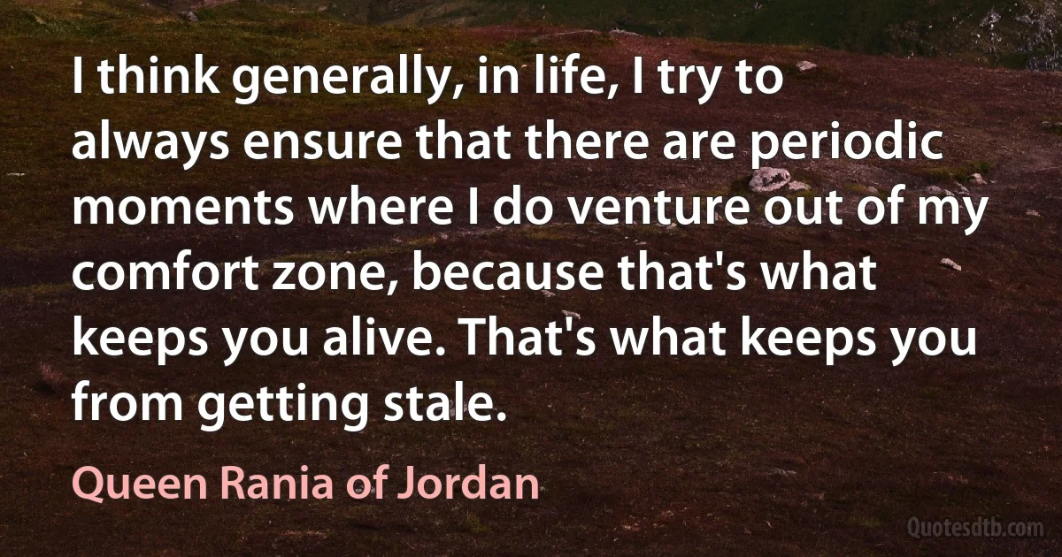 I think generally, in life, I try to always ensure that there are periodic moments where I do venture out of my comfort zone, because that's what keeps you alive. That's what keeps you from getting stale. (Queen Rania of Jordan)