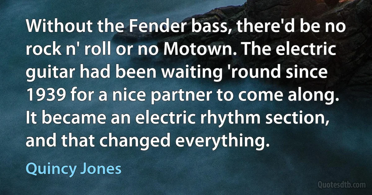 Without the Fender bass, there'd be no rock n' roll or no Motown. The electric guitar had been waiting 'round since 1939 for a nice partner to come along. It became an electric rhythm section, and that changed everything. (Quincy Jones)