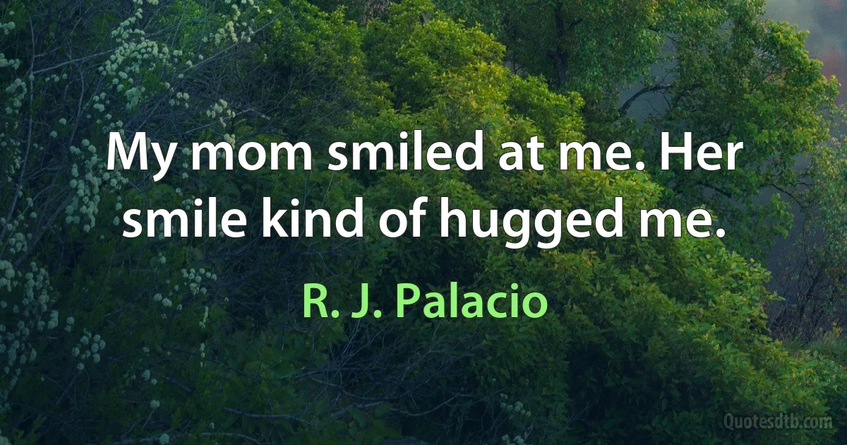 My mom smiled at me. Her smile kind of hugged me. (R. J. Palacio)