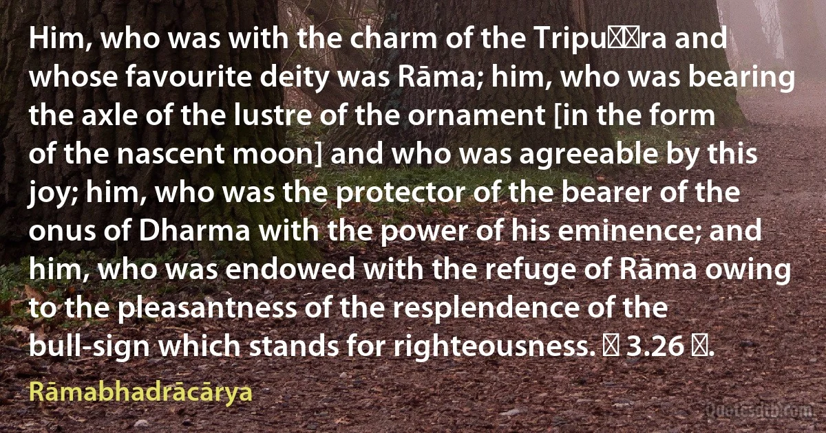 Him, who was with the charm of the Tripuṇḍra and whose favourite deity was Rāma; him, who was bearing the axle of the lustre of the ornament [in the form of the nascent moon] and who was agreeable by this joy; him, who was the protector of the bearer of the onus of Dharma with the power of his eminence; and him, who was endowed with the refuge of Rāma owing to the pleasantness of the resplendence of the bull-sign which stands for righteousness. ॥ 3.26 ॥. (Rāmabhadrācārya)