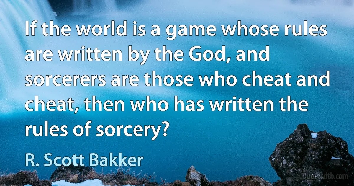 If the world is a game whose rules are written by the God, and sorcerers are those who cheat and cheat, then who has written the rules of sorcery? (R. Scott Bakker)