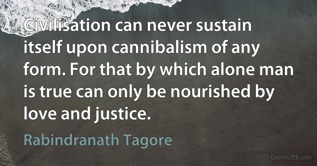 Civilisation can never sustain itself upon cannibalism of any form. For that by which alone man is true can only be nourished by love and justice. (Rabindranath Tagore)