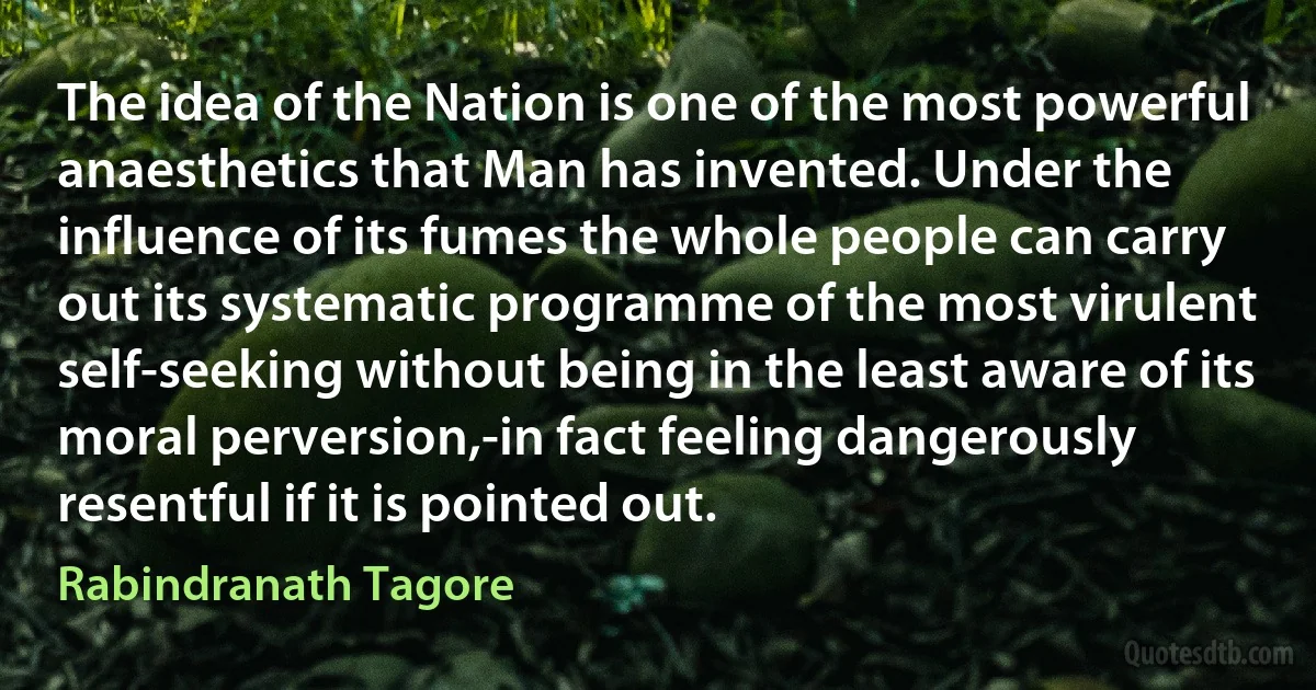 The idea of the Nation is one of the most powerful anaesthetics that Man has invented. Under the influence of its fumes the whole people can carry out its systematic programme of the most virulent self-seeking without being in the least aware of its moral perversion,-in fact feeling dangerously resentful if it is pointed out. (Rabindranath Tagore)