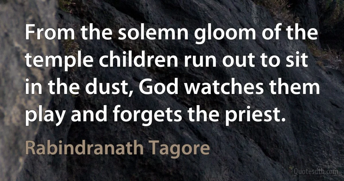 From the solemn gloom of the temple children run out to sit in the dust, God watches them play and forgets the priest. (Rabindranath Tagore)