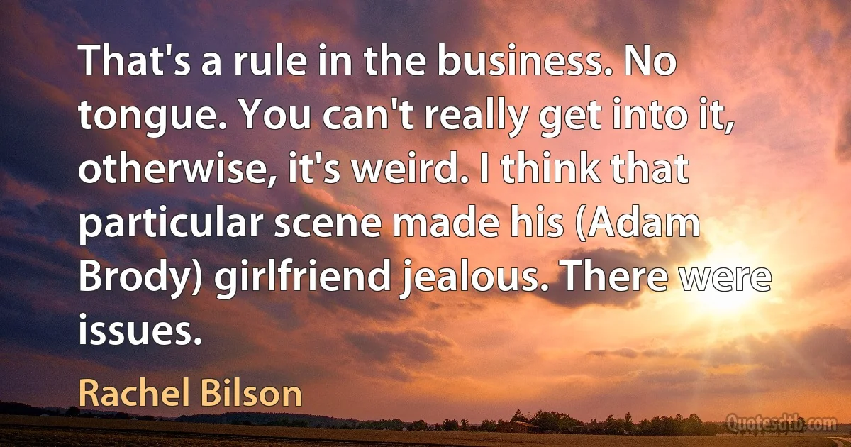 That's a rule in the business. No tongue. You can't really get into it, otherwise, it's weird. I think that particular scene made his (Adam Brody) girlfriend jealous. There were issues. (Rachel Bilson)