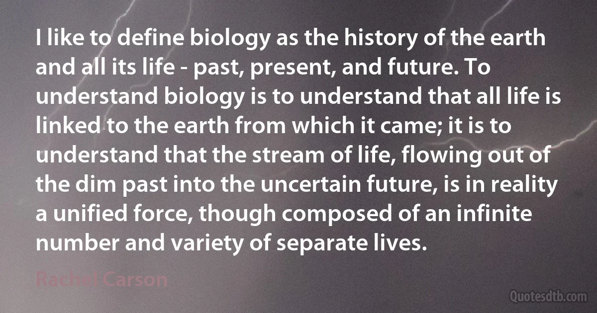 I like to define biology as the history of the earth and all its life - past, present, and future. To understand biology is to understand that all life is linked to the earth from which it came; it is to understand that the stream of life, flowing out of the dim past into the uncertain future, is in reality a unified force, though composed of an infinite number and variety of separate lives. (Rachel Carson)