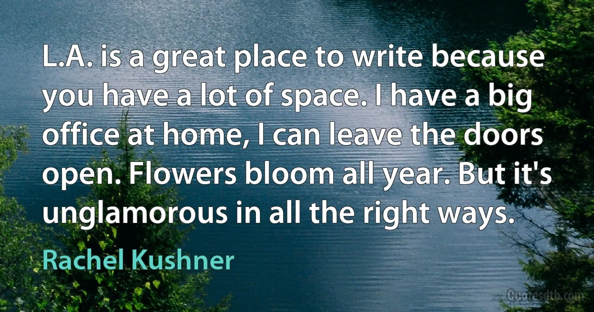 L.A. is a great place to write because you have a lot of space. I have a big office at home, I can leave the doors open. Flowers bloom all year. But it's unglamorous in all the right ways. (Rachel Kushner)