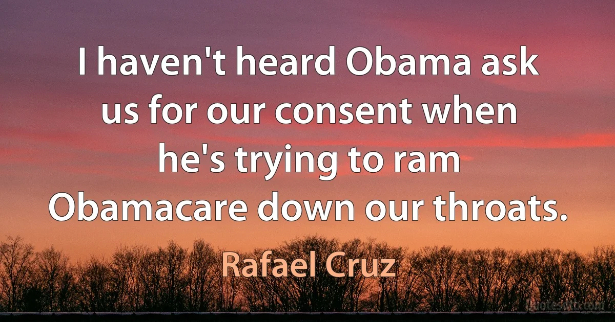 I haven't heard Obama ask us for our consent when he's trying to ram Obamacare down our throats. (Rafael Cruz)