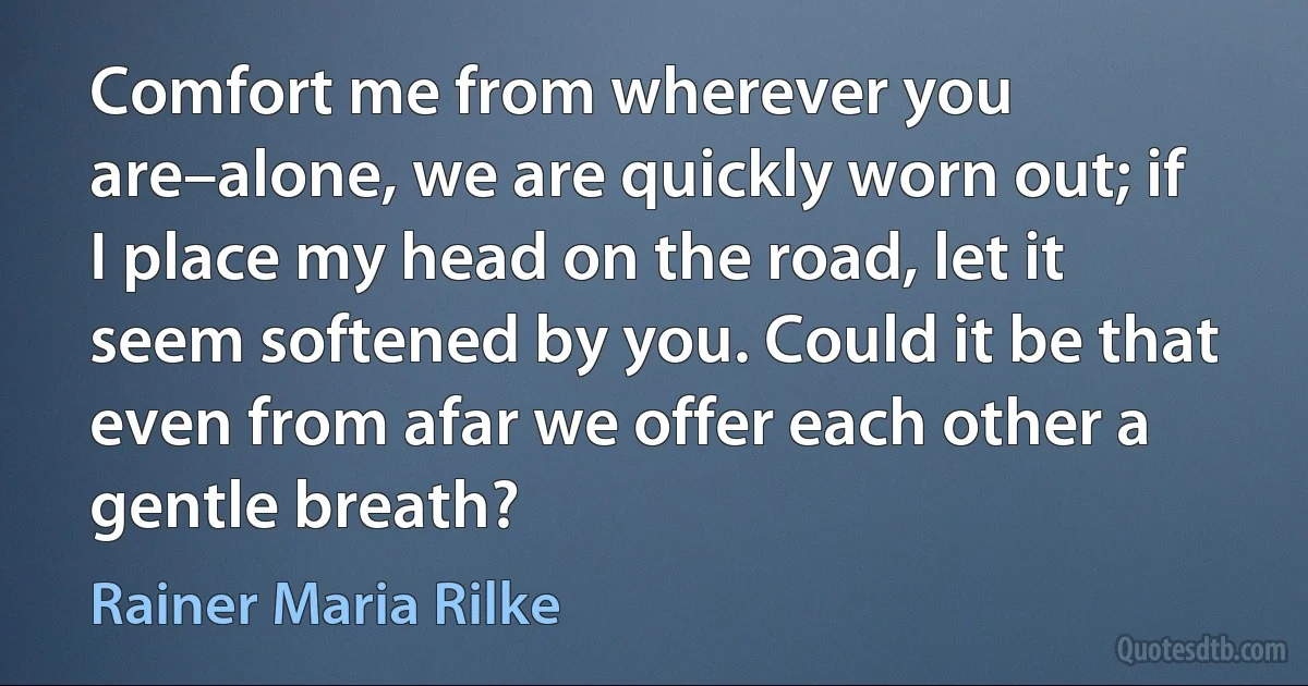 Comfort me from wherever you are–alone, we are quickly worn out; if I place my head on the road, let it seem softened by you. Could it be that even from afar we offer each other a gentle breath? (Rainer Maria Rilke)