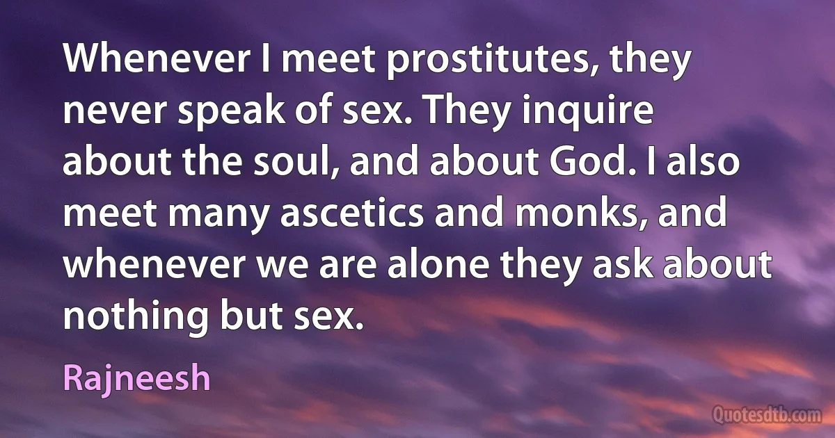 Whenever I meet prostitutes, they never speak of sex. They inquire about the soul, and about God. I also meet many ascetics and monks, and whenever we are alone they ask about nothing but sex. (Rajneesh)