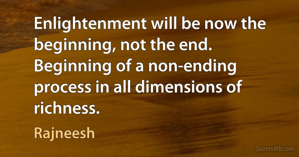 Enlightenment will be now the beginning, not the end. Beginning of a non-ending process in all dimensions of richness. (Rajneesh)