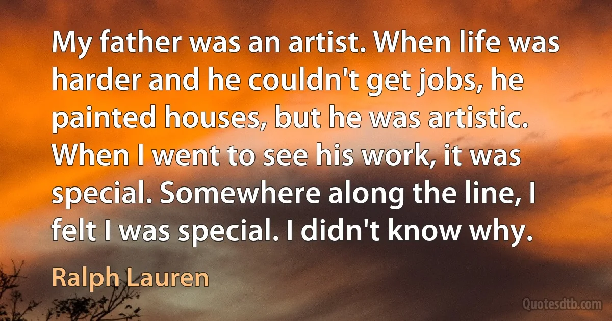 My father was an artist. When life was harder and he couldn't get jobs, he painted houses, but he was artistic. When I went to see his work, it was special. Somewhere along the line, I felt I was special. I didn't know why. (Ralph Lauren)