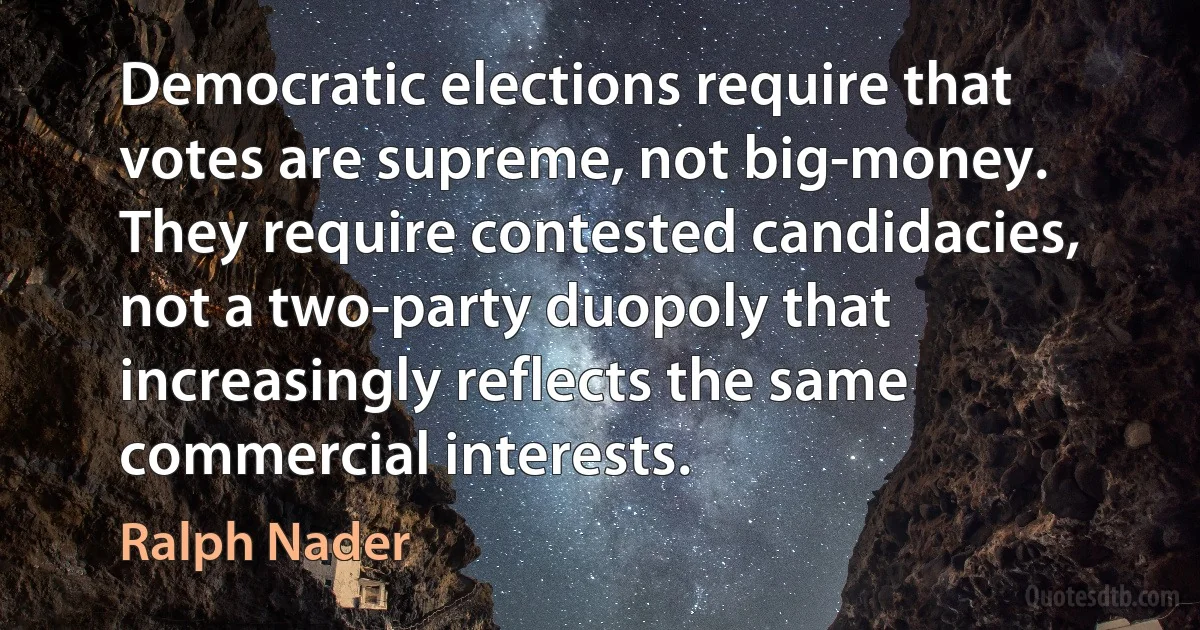 Democratic elections require that votes are supreme, not big-money. They require contested candidacies, not a two-party duopoly that increasingly reflects the same commercial interests. (Ralph Nader)