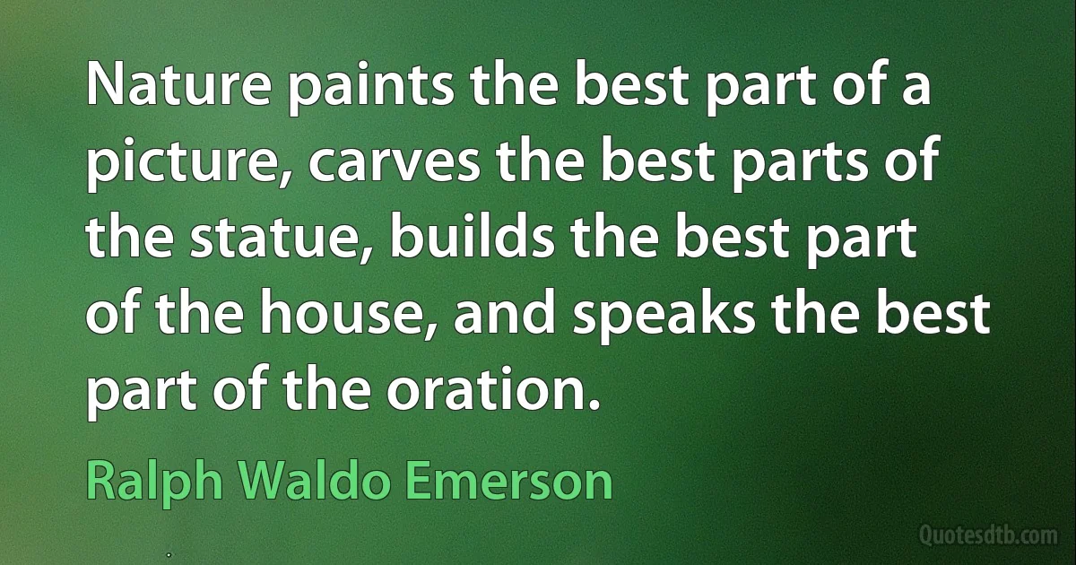 Nature paints the best part of a picture, carves the best parts of the statue, builds the best part of the house, and speaks the best part of the oration. (Ralph Waldo Emerson)