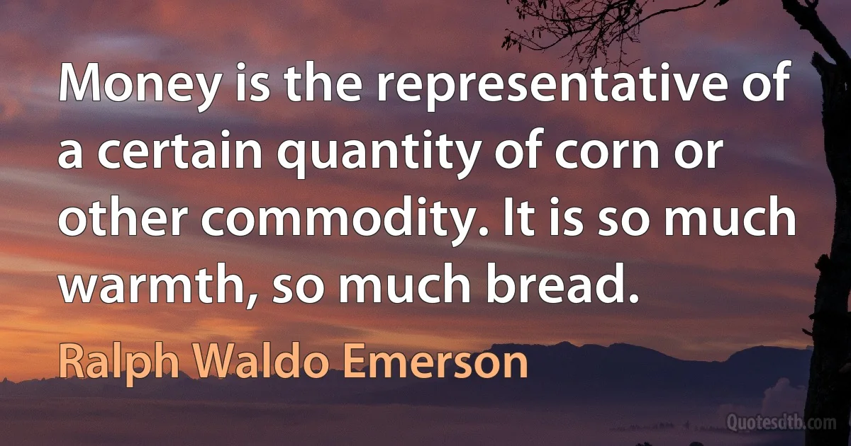 Money is the representative of a certain quantity of corn or other commodity. It is so much warmth, so much bread. (Ralph Waldo Emerson)