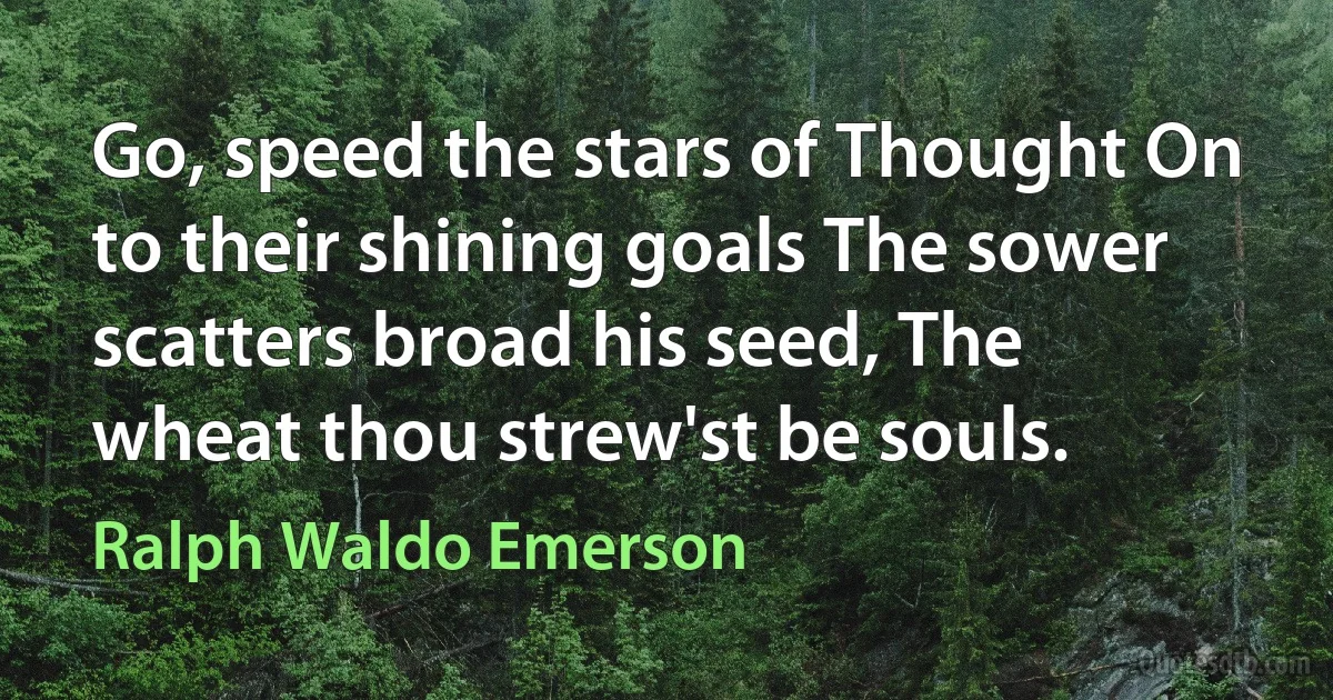 Go, speed the stars of Thought On to their shining goals The sower scatters broad his seed, The wheat thou strew'st be souls. (Ralph Waldo Emerson)