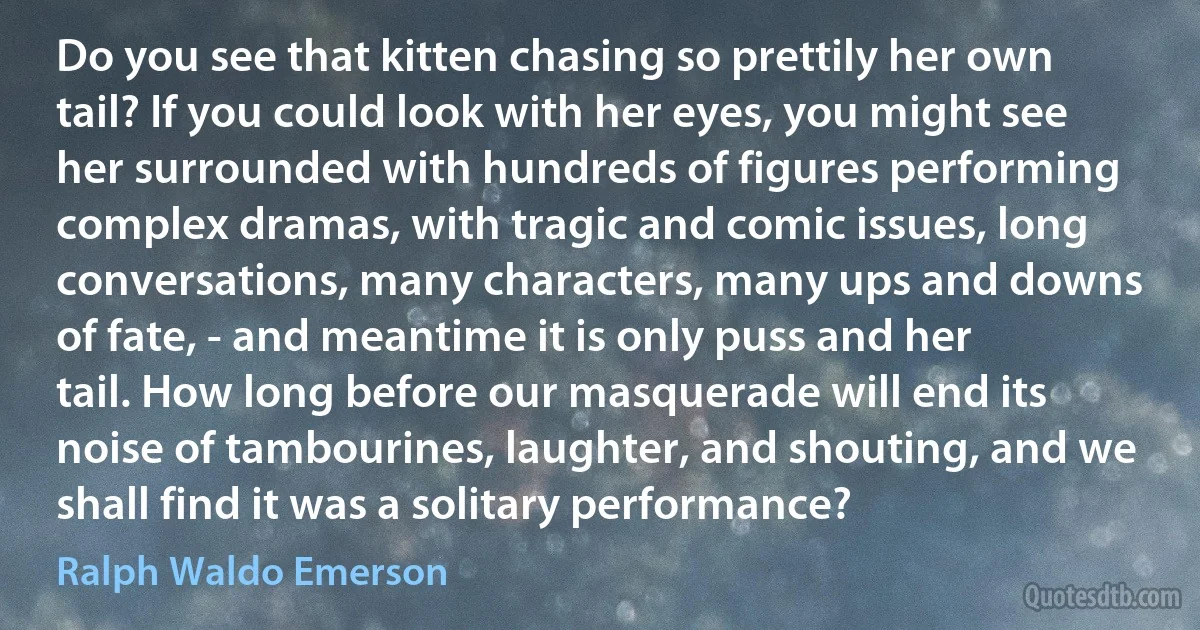 Do you see that kitten chasing so prettily her own tail? If you could look with her eyes, you might see her surrounded with hundreds of figures performing complex dramas, with tragic and comic issues, long conversations, many characters, many ups and downs of fate, - and meantime it is only puss and her tail. How long before our masquerade will end its noise of tambourines, laughter, and shouting, and we shall find it was a solitary performance? (Ralph Waldo Emerson)