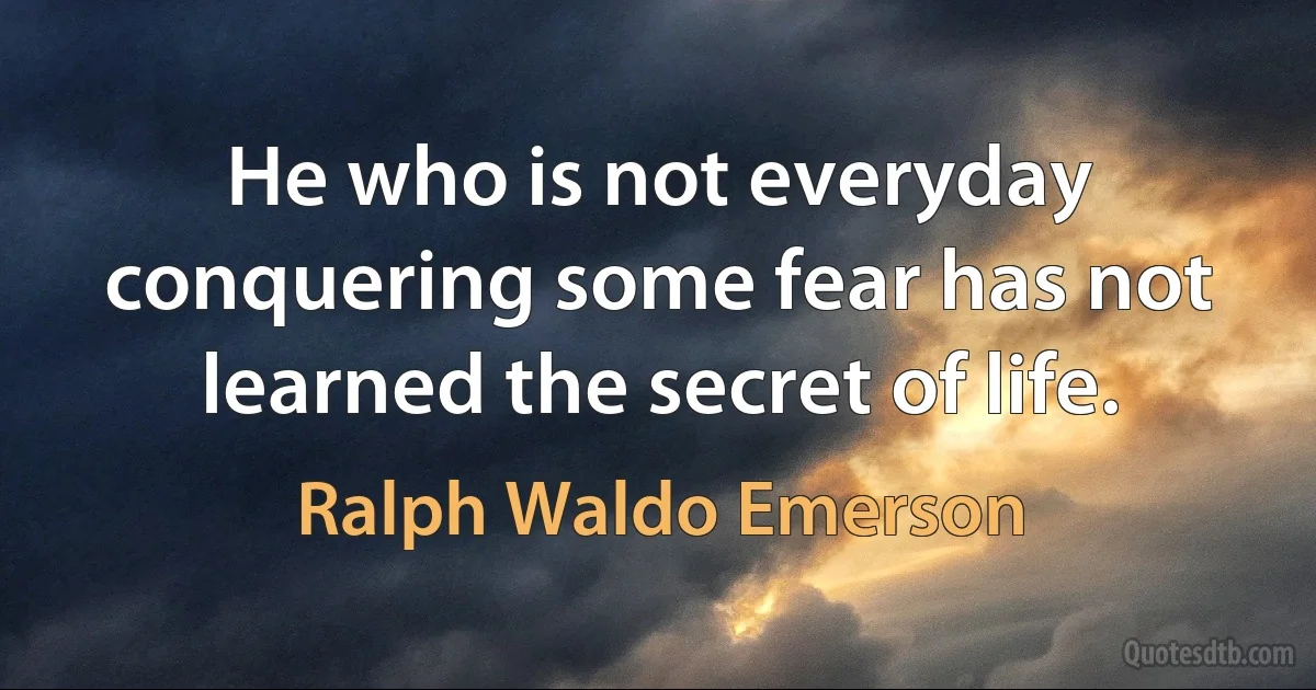 He who is not everyday conquering some fear has not learned the secret of life. (Ralph Waldo Emerson)