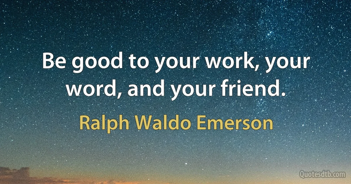 Be good to your work, your word, and your friend. (Ralph Waldo Emerson)