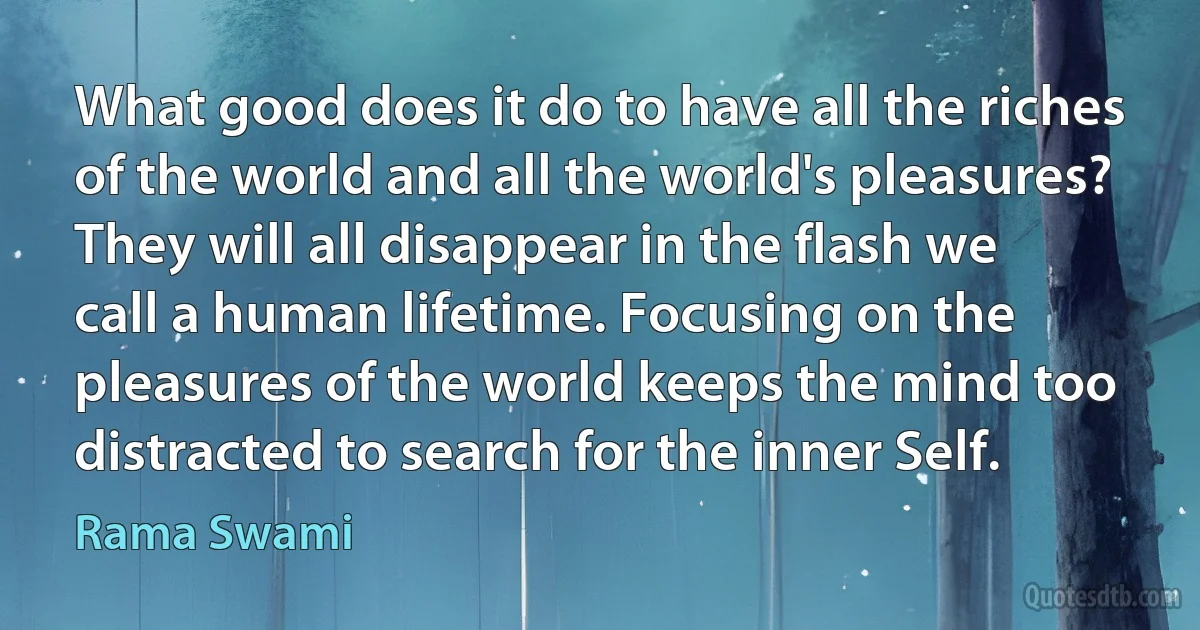 What good does it do to have all the riches of the world and all the world's pleasures? They will all disappear in the flash we call a human lifetime. Focusing on the pleasures of the world keeps the mind too distracted to search for the inner Self. (Rama Swami)