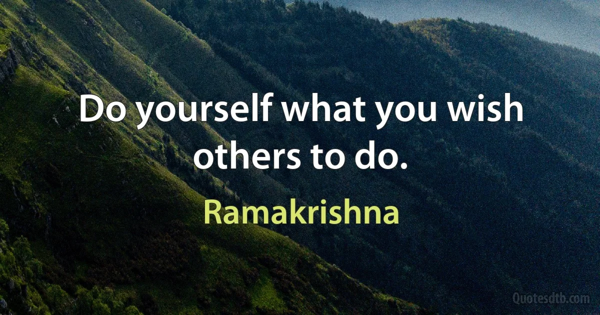 Do yourself what you wish others to do. (Ramakrishna)