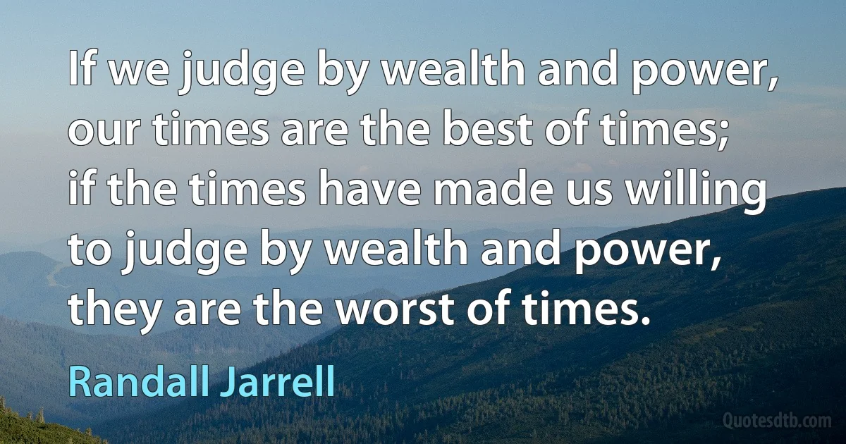 If we judge by wealth and power, our times are the best of times; if the times have made us willing to judge by wealth and power, they are the worst of times. (Randall Jarrell)