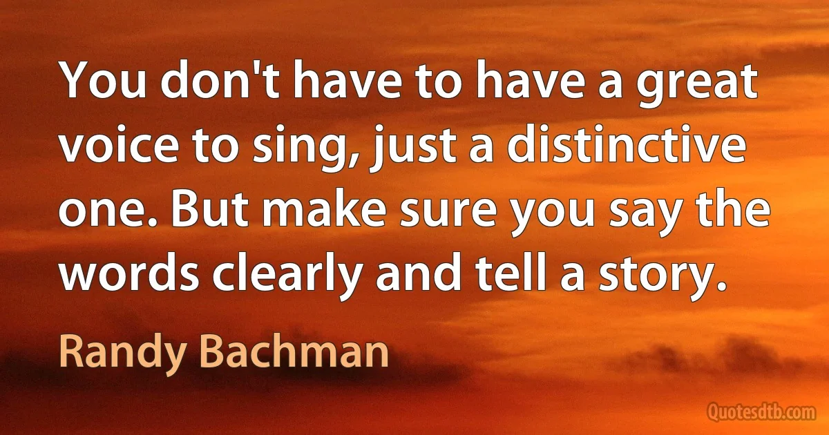 You don't have to have a great voice to sing, just a distinctive one. But make sure you say the words clearly and tell a story. (Randy Bachman)