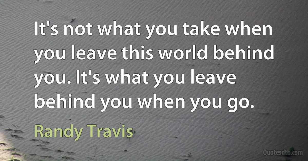 It's not what you take when you leave this world behind you. It's what you leave behind you when you go. (Randy Travis)