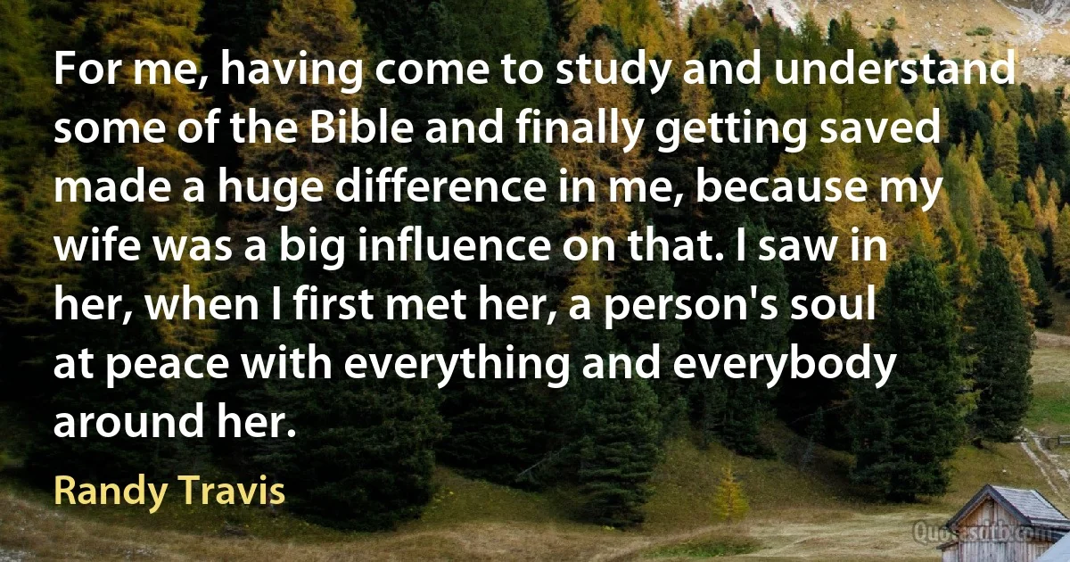 For me, having come to study and understand some of the Bible and finally getting saved made a huge difference in me, because my wife was a big influence on that. I saw in her, when I first met her, a person's soul at peace with everything and everybody around her. (Randy Travis)