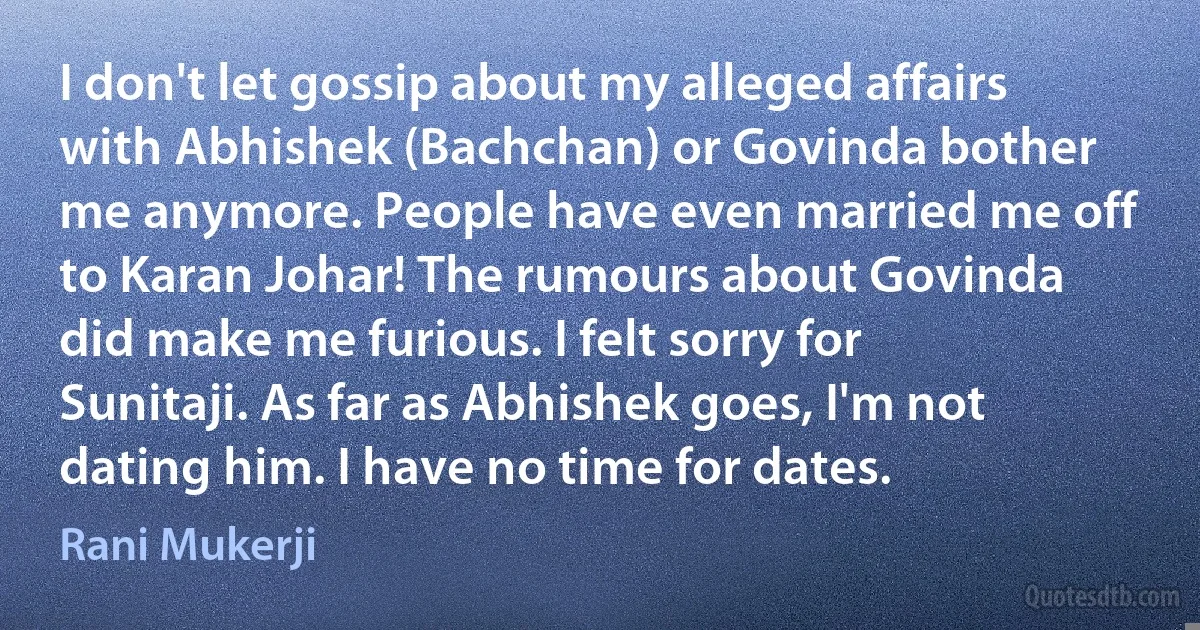 I don't let gossip about my alleged affairs with Abhishek (Bachchan) or Govinda bother me anymore. People have even married me off to Karan Johar! The rumours about Govinda did make me furious. I felt sorry for Sunitaji. As far as Abhishek goes, I'm not dating him. I have no time for dates. (Rani Mukerji)