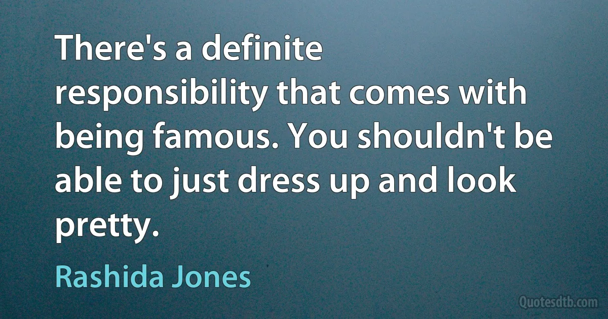 There's a definite responsibility that comes with being famous. You shouldn't be able to just dress up and look pretty. (Rashida Jones)