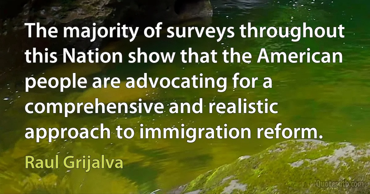 The majority of surveys throughout this Nation show that the American people are advocating for a comprehensive and realistic approach to immigration reform. (Raul Grijalva)