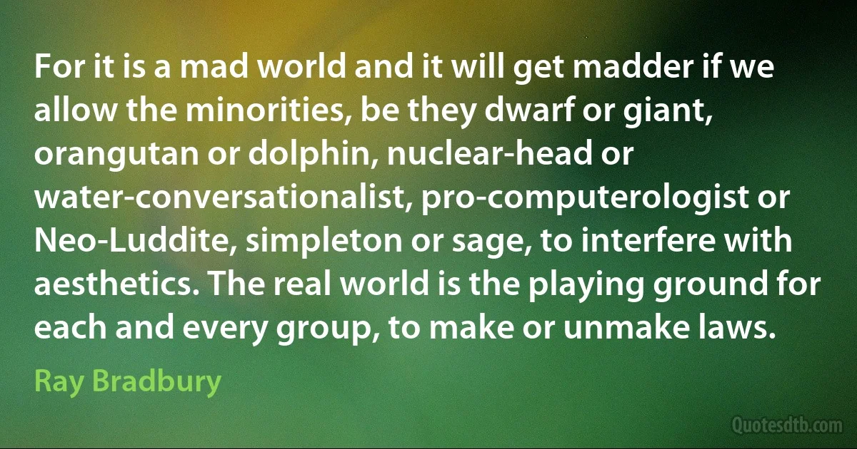 For it is a mad world and it will get madder if we allow the minorities, be they dwarf or giant, orangutan or dolphin, nuclear-head or water-conversationalist, pro-computerologist or Neo-Luddite, simpleton or sage, to interfere with aesthetics. The real world is the playing ground for each and every group, to make or unmake laws. (Ray Bradbury)