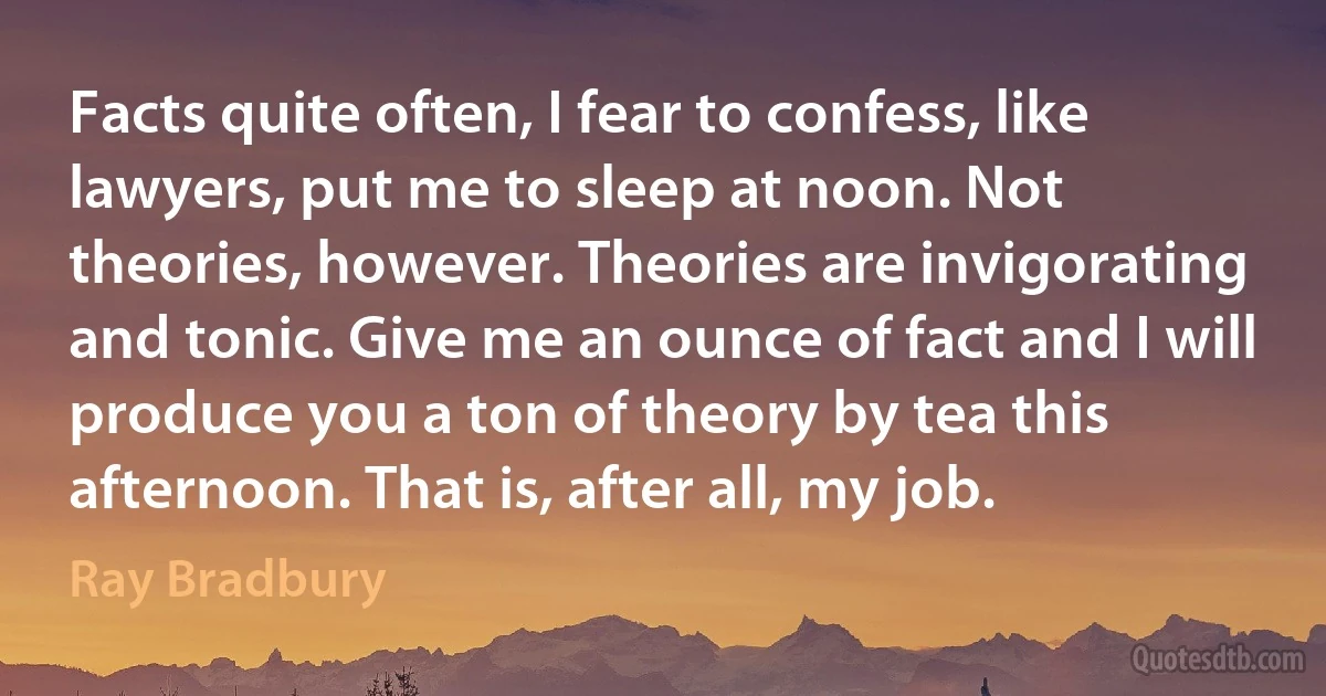 Facts quite often, I fear to confess, like lawyers, put me to sleep at noon. Not theories, however. Theories are invigorating and tonic. Give me an ounce of fact and I will produce you a ton of theory by tea this afternoon. That is, after all, my job. (Ray Bradbury)