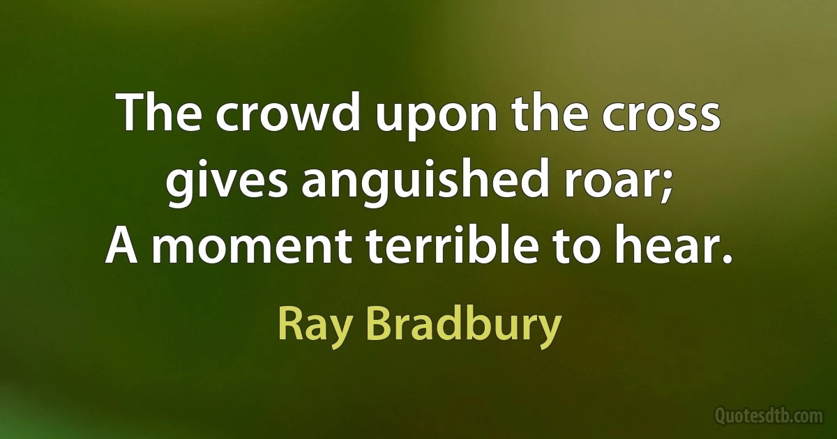 The crowd upon the cross gives anguished roar;
A moment terrible to hear. (Ray Bradbury)