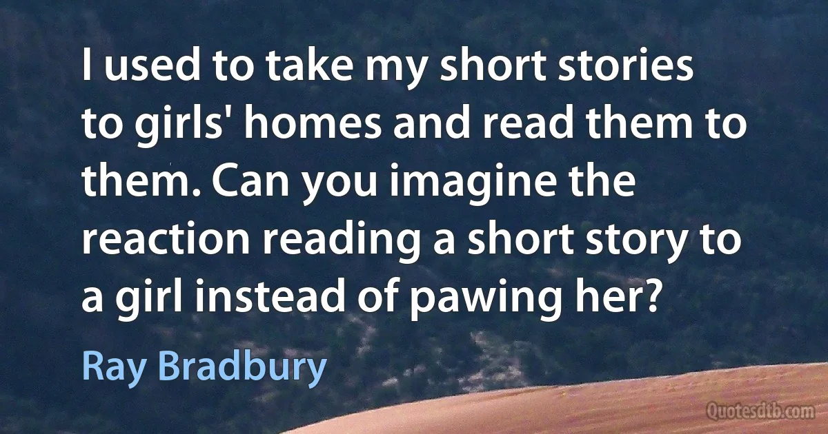 I used to take my short stories to girls' homes and read them to them. Can you imagine the reaction reading a short story to a girl instead of pawing her? (Ray Bradbury)