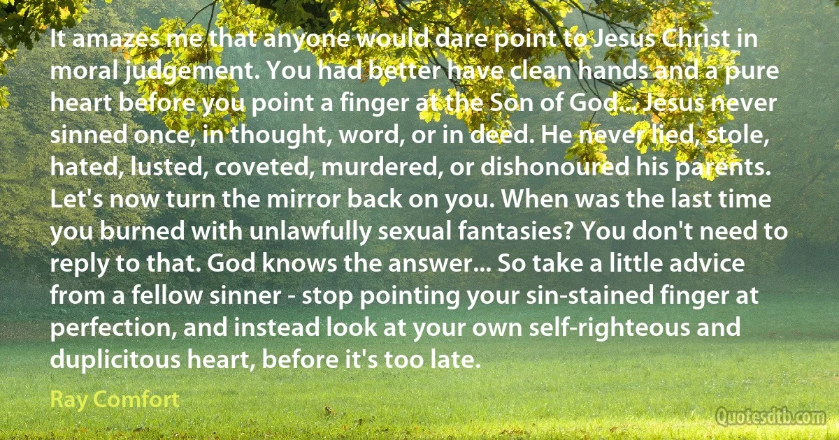 It amazes me that anyone would dare point to Jesus Christ in moral judgement. You had better have clean hands and a pure heart before you point a finger at the Son of God... Jesus never sinned once, in thought, word, or in deed. He never lied, stole, hated, lusted, coveted, murdered, or dishonoured his parents. Let's now turn the mirror back on you. When was the last time you burned with unlawfully sexual fantasies? You don't need to reply to that. God knows the answer... So take a little advice from a fellow sinner - stop pointing your sin-stained finger at perfection, and instead look at your own self-righteous and duplicitous heart, before it's too late. (Ray Comfort)