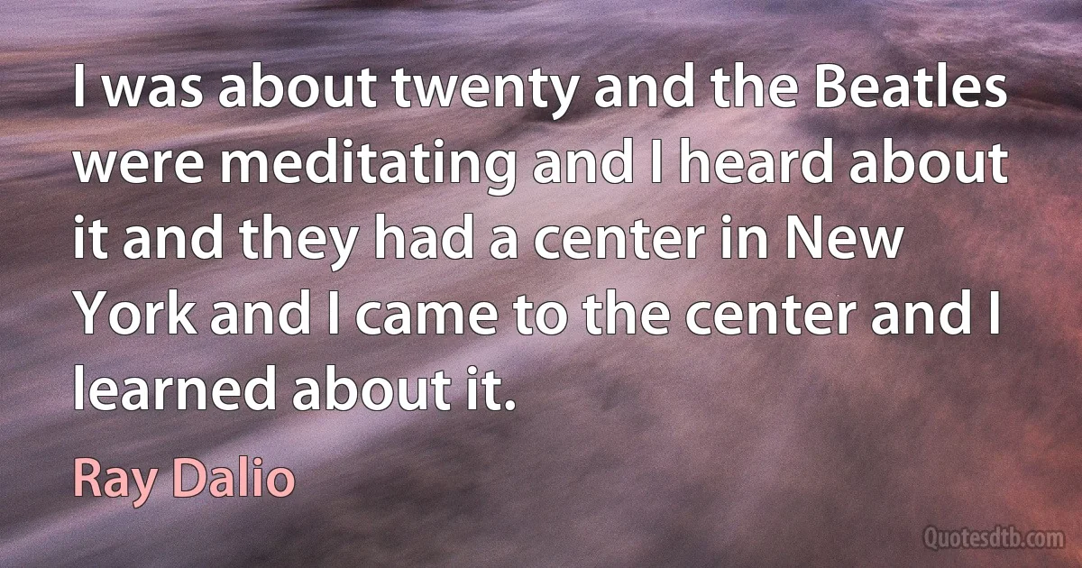 I was about twenty and the Beatles were meditating and I heard about it and they had a center in New York and I came to the center and I learned about it. (Ray Dalio)