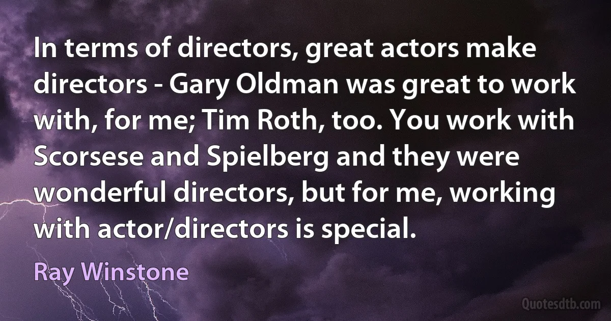 In terms of directors, great actors make directors - Gary Oldman was great to work with, for me; Tim Roth, too. You work with Scorsese and Spielberg and they were wonderful directors, but for me, working with actor/directors is special. (Ray Winstone)