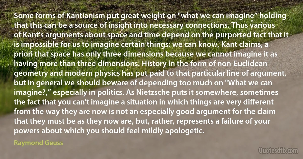 Some forms of Kantianism put great weight on "what we can imagine” holding that this can be a source of insight into necessary connections. Thus various of Kant's arguments about space and time depend on the purported fact that it is impossible for us to imagine certain things: we can know, Kant claims, a priori that space has only three dimensions because we cannot imagine it as having more than three dimensions. History in the form of non-Euclidean geometry and modern physics has put paid to that particular line of argument, but in general we should beware of depending too much on "What we can imagine?,” especially in politics. As Nietzsche puts it somewhere, sometimes the fact that you can't imagine a situation in which things are very different from the way they are now is not an especially good argument for the claim that they must be as they now are, but, rather, represents a failure of your powers about which you should feel mildly apologetic. (Raymond Geuss)